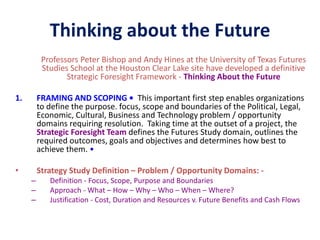 Thinking about the Future
Professors Peter Bishop and Andy Hines at the University of Texas Futures
Studies School at the Houston Clear Lake site have developed a definitive
Strategic Foresight Framework - Thinking About the Future
1. FRAMING AND SCOPING • This important first step enables organizations
to define the purpose. focus, scope and boundaries of the Political, Legal,
Economic, Cultural, Business and Technology problem / opportunity
domains requiring resolution. Taking time at the outset of a project, the
Strategic Foresight Team defines the Futures Study domain, outlines the
required outcomes, goals and objectives and determines how best to
achieve them. •
• Strategy Study Definition – Problem / Opportunity Domains: -
– Definition - Focus, Scope, Purpose and Boundaries
– Approach - What – How – Why – Who – When – Where?
– Justification - Cost, Duration and Resources v. Future Benefits and Cash Flows
 