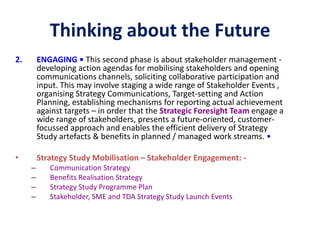 Thinking about the Future
2. ENGAGING • This second phase is about stakeholder management -
developing action agendas for mobilising stakeholders and opening
communications channels, soliciting collaborative participation and
input. This may involve staging a wide range of Stakeholder Events ,
organising Strategy Communications, Target-setting and Action
Planning, establishing mechanisms for reporting actual achievement
against targets – in order that the Strategic Foresight Team engage a
wide range of stakeholders, presents a future-oriented, customer-
focussed approach and enables the efficient delivery of Strategy
Study artefacts & benefits in planned / managed work streams. •
• Strategy Study Mobilisation – Stakeholder Engagement: -
– Communication Strategy
– Benefits Realisation Strategy
– Strategy Study Programme Plan
– Stakeholder, SME and TDA Strategy Study Launch Events
 