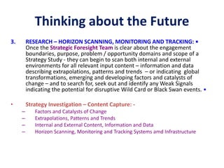 Thinking about the Future
3. RESEARCH – HORIZON SCANNING, MONITORING AND TRACKING: •
Once the Strategic Foresight Team is clear about the engagement
boundaries, purpose, problem / opportunity domains and scope of a
Strategy Study - they can begin to scan both internal and external
environments for all relevant input content – information and data
describing extrapolations, patterns and trends – or indicating global
transformations, emerging and developing factors and catalysts of
change – and to search for, seek out and identify any Weak Signals
indicating the potential for disruptive Wild Card or Black Swan events. •
• Strategy Investigation – Content Capture: -
– Factors and Catalysts of Change
– Extrapolations, Patterns and Trends
– Internal and External Content, Information and Data
– Horizon Scanning, Monitoring and Tracking Systems amd Infrastructure
 