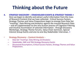 Thinking about the Future
4. STRATEGY DISCOVERY – STAKEHOLDER EVENTS & STRATEGY THEMES •
Here we begin to identify and extract useful information from the mass
of Research Content that we have collected. Critical Success Factors,
Strategy Themes and Value Propositions begin to emerge from Data Set
“mashing”, Data Mining and Analytics against the massed Research Data
– and all supplemented via the very human process of Cognitive Filtering
and Intuitive Assimilation of selected information - through Discovery
Workshops, Strategy Theme Forums, Value Chain Seminars, Special
Interest Group Events and one-to-one Key Stakeholder Interviews. •
• Strategy Discovery – Content Analysis: -
– Data Set “mashing”, Data Mining and Analytics
– Stakeholder, SME and TDA Strategy Discovery Events
– Discovered Assumptions, Critical Success Factors, Strategy Themes and Value
Propositions
 