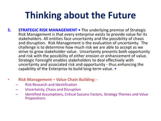 Thinking about the Future
5. STRATEGIC RISK MANAGEMENT • The underlying premise of Strategic
Risk Management is that every enterprise exists to provide value for its
stakeholders. All entities face uncertainty and the possibility of chaos
and disruption. Risk Management is the evaluation of uncertainty. The
challenge is to determine how much risk we are able to accept as we
strive to grow stakeholder value. Uncertainty presents both opportunity
and risk with the possibility of either erosion or enhancement of value.
Strategic Foresight enables stakeholders to deal effectively with
uncertainty and associated risk and opportunity - thus enhancing the
capability of the Enterprise to build long-term value. •
• Risk Management – Value Chain Building: -
– Risk Research and Identification
– Uncertainty, Chaos and Disruption
– Identified Assumptions, Critical Success Factors, Strategy Themes and Value
Propositions
 