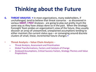 Thinking about the Future
6. THREAT ANALYSIS • In most organizations, many stakeholders, if
unchallenged, tend to believe that threat scenarios - as discovered in
various SWOT / PEST Analyses - are going to play out pretty much the
same way as they have always done so in the past. When the Strategic
Foresight Team probes an organization’s view of the future, they usually
discover an array of unexamined, unexplained assumptions tending to
either maintain the current status quo – or converging around discrete
clusters of small, linear, incremental future changes •
• Threat Analysis – Value Chain Analysis: -
– Threat Analysis, Assessment and Prioritisation
– Global Transformations, Factors and Catalysts of Change
– Analysed Assumptions, Critical Success Factors, Strategy Themes and Value
Propositions
 