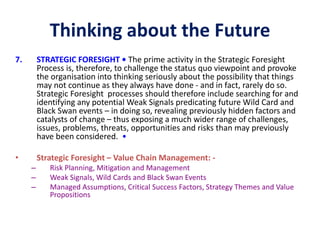Thinking about the Future
7. STRATEGIC FORESIGHT • The prime activity in the Strategic Foresight
Process is, therefore, to challenge the status quo viewpoint and provoke
the organisation into thinking seriously about the possibility that things
may not continue as they always have done - and in fact, rarely do so.
Strategic Foresight processes should therefore include searching for and
identifying any potential Weak Signals predicating future Wild Card and
Black Swan events – in doing so, revealing previously hidden factors and
catalysts of change – thus exposing a much wider range of challenges,
issues, problems, threats, opportunities and risks than may previously
have been considered. •
• Strategic Foresight – Value Chain Management: -
– Risk Planning, Mitigation and Management
– Weak Signals, Wild Cards and Black Swan Events
– Managed Assumptions, Critical Success Factors, Strategy Themes and Value
Propositions
 