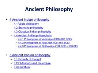 Ancient Philosophy
• 4 Ancient Indian philosophy
– 4.1 Vedic philosophy
– 4.2 Sramana philosophy
– 4.3 Classical Indian philosophy
– 4.4 Ancient Indian philosophers
• 4.4.1 Philosophers of Vedic Age (2000–600 BCE)
• 4.4.2 Philosophers of Axial Age (600–185 BCE)
• 4.4.3 Philosophers of Golden Age (184 BCE – 600 CE)
• 5 Ancient Iranian philosophy
– 5.1 Schools of thought
– 5.2 Philosophy and the empire
– 5.3 Literature
 
