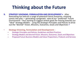 Thinking about the Future
9. STRATEGY VISIONING, FORMULATION AND DEVELOPMENT • After
forecasting has laid out a range of potential Future Scenarios, visioning
comes into play — generating a pragmatic view of our “preferred” Future
Environment – thus starting to suggest stretch goals for moving towards our
“ideal” Strategy Models - using the Strategic Principles and Policies to drive
out the “desired” Vision, Missions, Outcomes, Goals and Objectives •
• Strategy Visioning, Formulation and Development: -
– Strategic Principles and Policies, Guidelines and Best Practices
– Strategy Models and desired Vision, Missions, Outcomes, Goals and Objectives
– Proposed Future Business Models and Value Propositions, Products and Services
 