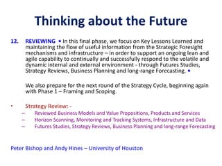 Thinking about the Future
12. REVIEWING • In this final phase, we focus on Key Lessons Learned and
maintaining the flow of useful information from the Strategic Foresight
mechanisms and infrastructure – in order to support an ongoing lean and
agile capability to continually and successfully respond to the volatile and
dynamic internal and external environment - through Futures Studies,
Strategy Reviews, Business Planning and long-range Forecasting. •
We also prepare for the next round of the Strategy Cycle, beginning again
with Phase 1 – Framing and Scoping.
• Strategy Review: -
– Reviewed Business Models and Value Propositions, Products and Services
– Horizon Scanning, Monitoring and Tracking Systems, Infrastructure and Data
– Futures Studies, Strategy Reviews, Business Planning and long-range Forecasting
Peter Bishop and Andy Hines – University of Houston
 