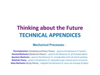 Thinking about the Future
TECHNICAL APPENDICES
Mechanical Processes –
Thermodynamics (Complexity and Chaos Theory) – governs the behaviour of Systems
Classical Mechanics (Newtonian Physics) – governs the behaviour of all everyday objects
Quantum Mechanics – governs the behaviour of unimaginably small sub-atomic particles
Relativity Theory – governs the behaviour of impossibly super-massive cosmic structures
Wave Mechanics (String Theory) – integrates the behaviour of every size and type of object
 