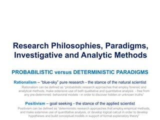 Research Philosophies, Paradigms,
Investigative and Analytic Methods
PROBABILISTIC versus DETERMINISTIC PARADIGMS
Rationalism – “blue-sky” pure research - the stance of the natural scientist
Rationalism can be defined as “probabilistic research approaches that employ forensic and
analytical methods, make extensive use of both qualitative and quantitative analysis - free from
any pre-determined behavioral models - in order to discover hidden or unknown truths”
Positivism – goal seeking - the stance of the applied scientist
Positivism can be defined as “deterministic research approaches that employ empirical methods,
and make extensive use of quantitative analysis, or develop logical calculi in order to develop
hypotheses and build conceptual models in support of formal explanatory theory”
 
