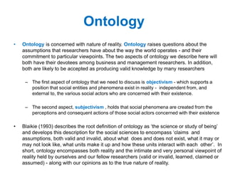 Ontology
• Ontology is concerned with nature of reality. Ontology raises questions about the
assumptions that researchers have about the way the world operates - and their
commitment to particular viewpoints. The two aspects of ontology we describe here will
both have their devotees among business and management researchers. In addition,
both are likely to be accepted as producing valid knowledge by many researchers
– The first aspect of ontology that we need to discuss is objectivism - which supports a
position that social entities and phenomena exist in reality - independent from, and
external to, the various social actors who are concerned with their existence.
– The second aspect, subjectivism , holds that social phenomena are created from the
perceptions and consequent actions of those social actors concerned with their existence
• Blaikie (1993) describes the root definition of ontology as ‘the science or study of being’
and develops this description for the social sciences to encompass ‘claims and
assumptions, both valid and invalid, about what does and does not exist, what it may or
may not look like, what units make it up and how these units interact with each other’. In
short, ontology encompasses both reality and the intimate and very personal viewpoint of
reality held by ourselves and our fellow researchers (valid or invalid, learned, claimed or
assumed) - along with our opinions as to the true nature of reality.
 