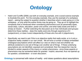 Ontology
• Hatch and Cunliffe (2006) use both an everyday example, and a social science example
to illustrate this point. For the everyday example, they use the example of a workplace
report – asking the subject to question whether it describes what is really going on in the
workplace - or only what the author thinks may be going on. They go on to highlight the
complexity that is introduced when considering phenomena such as personality types,
social class, culture, education, power and control, and what really exists and what is
simply an illusion. Further extending the discussion as to how individuals (and groups)
determine these realities – does this reality exist only through experience of it
(subjectivism), or does it exist independently of those who live with it (objectivism).
• Specifically, we need to ask if this is an objective reality that really exists, or is it only a
subjective reality created in our own minds. We all have a number of deeply embedded
ontological assumptions which will affect our view on what is real and whether we
attribute existence to one set of things over another set of things. If these underlying
assumptions are not identified, exposed and considered, then the researcher may be
blinded to certain aspects of the inquiry or certain phenomena - since those aspects or
phenomena may be somewhat taken for granted - implicit, assumed, thus not opened up
for question, consideration - or even discussion.
Ontology is concerned with nature of reality - and raises questions about assumptions
 