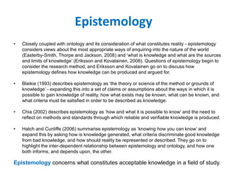 Epistemology
• Closely coupled with ontology and its consideration of what constitutes reality - epistemology
considers views about the most appropriate ways of enquiring into the nature of the world
(Easterby-Smith, Thorpe and Jackson, 2008) and ‘what is knowledge and what are the sources
and limits of knowledge’ (Eriksson and Kovalainen, 2008). Questions of epistemology begin to
consider the research method, and Eriksson and Kovalainen go on to discuss how
epistemology defines how knowledge can be produced and argued for.
• Blaikie (1993) describes epistemology as ‘the theory or science of the method or grounds of
knowledge’ - expanding this into a set of claims or assumptions about the ways in which it is
possible to gain knowledge of reality, how what exists may be known, what can be known, and
what criteria must be satisfied in order to be described as knowledge.
• Chia (2002) describes epistemology as ‘how and what it is possible to know’ and the need to
reflect on methods and standards through which reliable and verifiable knowledge is produced.
• Hatch and Cunliffe (2006) summarise epistemology as ‘knowing how you can know’ and
expand this by asking how is knowledge generated, what criteria discriminate good knowledge
from bad knowledge, and how should reality be represented or described. They go on to
highlight the inter-dependent relationship between epistemology and ontology, and how one
both informs, and depends upon, the other.
Epistemology concerns what constitutes acceptable knowledge in a field of study.
 