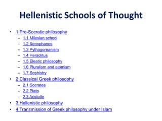 Hellenistic Schools of Thought
• 1 Pre-Socratic philosophy
– 1.1 Milesian school
– 1.2 Xenophanes
– 1.3 Pythagoreanism
– 1.4 Heraclitus
– 1.5 Eleatic philosophy
– 1.6 Pluralism and atomism
– 1.7 Sophistry
• 2 Classical Greek philosophy
– 2.1 Socrates
– 2.2 Plato
– 2.3 Aristotle
• 3 Hellenistic philosophy
• 4 Transmission of Greek philosophy under Islam
 