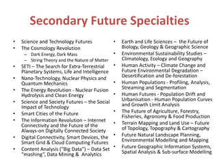 Secondary Future Specialties
• Science and Technology Futures
• The Cosmology Revolution
– Dark Energy, Dark Mass
– String Theory and the Nature of Matter
• SETI – The Search for Extra-Terrestrial
Planetary Systems, Life and Intelligence
• Nano-Technology, Nuclear Physics and
Quantum Mechanics
• The Energy Revolution - Nuclear Fusion
Hydrolysis and Clean Energy
• Science and Society Futures – the Social
Impact of Technology
• Smart Cities of the Future
• The Information Revolution – Internet
Connectivity and the Future of the
Always-on Digitally Connected Society
• Digital Connectivity, Smart Devices, the
Smart Grid & Cloud Computing Futures
• Content Analysis (“Big Data”) – Data Set
“mashing”, Data Mining & Analytics
• Earth and Life Sciences – the Future of
Biology, Geology & Geographic Science
• Environmental Sustainability Studies –
Climatology, Ecology and Geography
• Human Activity – Climate Change and
Future Environmental Degradation –
Desertification and De-forestation
• Human Populations - Profiling, Analysis,
Streaming and Segmentation
• Human Futures - Population Drift and
Urbanisation - Human Population Curves
and Growth Limit Analysis
• The Future of Agriculture, Forestry,
Fisheries, Agronomy & Food Production
• Terrain Mapping and Land Use – Future
of Topology, Topography & Cartography
• Future Natural Landscape Planning,
Environmental Modelling and Mapping
• Future Geographic Information Systems,
Spatial Analysis & Sub-surface Modelling
 