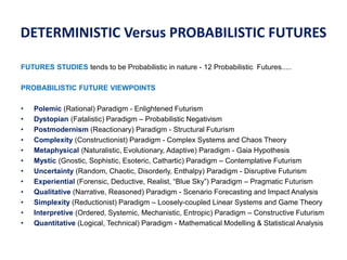 DETERMINISTIC Versus PROBABILISTIC FUTURES
FUTURES STUDIES tends to be Probabilistic in nature - 12 Probabilistic Futures.....
PROBABILISTIC FUTURE VIEWPOINTS
• Polemic (Rational) Paradigm - Enlightened Futurism
• Dystopian (Fatalistic) Paradigm – Probabilistic Negativism
• Postmodernism (Reactionary) Paradigm - Structural Futurism
• Complexity (Constructionist) Paradigm - Complex Systems and Chaos Theory
• Metaphysical (Naturalistic, Evolutionary, Adaptive) Paradigm - Gaia Hypothesis
• Mystic (Gnostic, Sophistic, Esoteric, Cathartic) Paradigm – Contemplative Futurism
• Uncertainty (Random, Chaotic, Disorderly, Enthalpy) Paradigm - Disruptive Futurism
• Experiential (Forensic, Deductive, Realist, “Blue Sky”) Paradigm – Pragmatic Futurism
• Qualitative (Narrative, Reasoned) Paradigm - Scenario Forecasting and Impact Analysis
• Simplexity (Reductionist) Paradigm – Loosely-coupled Linear Systems and Game Theory
• Interpretive (Ordered, Systemic, Mechanistic, Entropic) Paradigm – Constructive Futurism
• Quantitative (Logical, Technical) Paradigm - Mathematical Modelling & Statistical Analysis
 