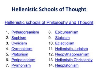 Hellenistic Schools of Thought
1. Pythagoreanism
2. Sophism
3. Cynicism
4. Cyrenaicism
5. Platonism
6. Peripateticism
7. Pyrrhonism
8. Epicureanism
9. Stoicism
10. Eclecticism
11. Hellenistic Judaism
12. Neopythagoreanism
13. Hellenistic Christianity
14. Neoplatonism
Hellenistic schools of Philosophy and Thought
 