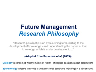 Future Management
Research Philosophy
“Research philosophy is an over-arching term relating to the
development of knowledge - and understanding the nature of that
knowledge which is under development.....”
• Adapted from Saunders et al, (2009) •
Epistemology concerns the scope of what constitutes acceptable knowledge in a field of study.
Ontology is concerned with the nature of reality - and raises questions about assumptions
 
