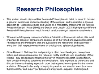 Research Philosophies
• This section aims to discuss Risk Research Philosophies in detail, in order to develop
a general awareness and understanding of the options - and to describe a rigorous
approach to Research Methods and Scope as a mandatory precursor to the full Risk
Research Design. Kvale (1996) and Denzin and Lincoln (2003) highlight how different
Research Philosophies can result in much tension amongst research stakeholders.
• When undertaking any research of either a Scientific or Humanistic nature, it is most
important to consider, compare and contrast all of the varied and diverse Research
Philosophies and Paradigms that are available to the researcher and supervisor -
along with their respective treatments of ontology and epistemology issues.
• Since Research Philosophies and paradigms often describe dogma, perceptions,
beliefs and assumptions about the nature of reality and truth (and knowledge of that
reality) - they can radically influence the way in which the research is undertaken,
from design through to outcomes and conclusions. It is important to understand and
discuss these contrasting aspects in order that approaches congruent to the nature
and aims of the particular study or inquiry in question, are adopted - and to ensure
that researcher and supervisor biases are understood, exposed, and mitigated.
 