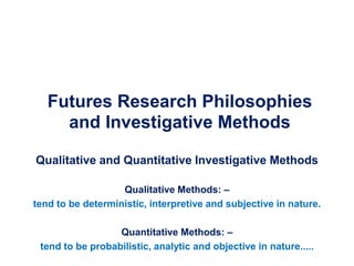 Futures Research Philosophies
and Investigative Methods
Qualitative and Quantitative Investigative Methods
Qualitative Methods: –
tend to be deterministic, interpretive and subjective in nature.
Quantitative Methods: –
tend to be probabilistic, analytic and objective in nature.....
 
