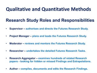 Qualitative and Quantitative Methods
Research Study Roles and Responsibilities
• Supervisor – authorises and directs the Futures Research Study.
• Project Manager – plans and leads the Futures Research Study.
• Moderator – reviews and mentors the Futures Research Study.
• Researcher – undertakes the detailed Futures Research Tasks.
• Research Aggregator – examines hundreds of related Research
papers - looking for hidden or missed Findings and Extrapolations.
• Author – compiles, documents and edits the Research Findings.
 
