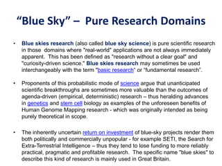 “Blue Sky” – Pure Research Domains
• Blue skies research (also called blue sky science) is pure scientific research
in those domains where "real-world" applications are not always immediately
apparent. This has been defined as "research without a clear goal" and
"curiosity-driven science." Blue skies research may sometimes be used
interchangeably with the term "basic research“ or “fundamental research”.
• Proponents of this probabilistic mode of science argue that unanticipated
scientific breakthroughs are sometimes more valuable than the outcomes of
agenda-driven (empirical, deterministic) research – thus heralding advances
in genetics and stem cell biology as examples of the unforeseen benefits of
Human Genome Mapping research - which was originally intended as being
purely theoretical in scope.
• The inherently uncertain return on investment of blue-sky projects render them
both politically and commercially unpopular - for example SETI, the Search for
Extra-Terrestrial Intelligence – thus they tend to lose funding to more reliably
practical, pragmatic and profitable research. The specific name "blue skies" to
describe this kind of research is mainly used in Great Britain.
 