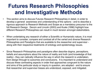 Futures Research Philosophies
and Investigative Methods
• This section aims to discuss Futures Research Philosophies in detail, in order to
develop a general awareness and understanding of the options - and to describe a
rigorous approach to Research Methods and Scope as a mandatory precursor to the
full Research Design. Denzin and Lincoln (2003) and Kvale (1996) highlight how
different Research Philosophies can result in much tension amongst stakeholders.
• When undertaking any research of either a Scientific or Humanistic nature, it is most
important to consider, compare and contrast all of the varied and diverse Research
Philosophies and Paradigms that are available to the researcher and supervisor -
along with their respective treatments of ontology and epistemology issues.
• Since Research Philosophies and paradigms often describe dogma, perceptions,
beliefs and assumptions about the nature of reality and truth (and knowledge of that
reality) - they can radically influence the way in which the research is undertaken,
from design through to outcomes and conclusions. It is important to understand and
discuss these contrasting aspects in order that approaches congruent to the nature
and aims of the particular study or inquiry in question, are adopted - and to ensure
that researcher and supervisor biases are understood, exposed, and mitigated.
 