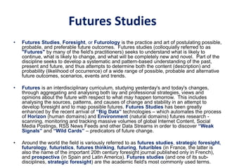 Futures Studies
• Futures Studies, Foresight, or Futurology is the practice and art of postulating possible,
probable, and preferable future outcomes. Futures studies (colloquially referred to as
"Futures" by many of the field's practitioners) seeks to understand what is likely to
continue, what is likely to change, and what will be completely new and novel. Part of the
discipline seeks to develop a systematic and pattern-based understanding of the past,
present and future, and thus attempts to determine both the content (description) and
probability (likelihood of occurrence) of a wide range of possible, probable and alternative
future outcomes, scenarios, events and trends.
• Futures is an interdisciplinary curriculum, studying yesterday's and today's changes,
through aggregating and analysing both lay and professional strategies, views and
opinions about the future with respect to what may happen tomorrow. This includes
analysing the sources, patterns, and causes of change and stability in an attempt to
develop foresight and to map possible futures. Futures Studies has been greatly
enhanced by the recent arrival of “Big Data” technologies – which automates the process
of Horizon (human domains) and Environment (natural domains) futures research -
scanning, monitoring and tracking massive volumes of global Internet Content, Social
Media Postings, RSS News Feeds and other Data Streams in order to discover “Weak
Signals” and “Wild Cards” – predicators of future change.
• Around the world the field is variously referred to as futures studies, strategic foresight,
futurology, futuristics, futures thinking, futuring, futuribles (in France, the latter is
also the name of the important 20th century foresight journal published only in French),
and prospectiva (in Spain and Latin America). Futures studies (and one of its sub-
disciplines, strategic foresight) are the academic field's most commonly used terms.
 