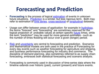 Forecasting and Prediction
• Forecasting is the process of logical estimation of events in unknown
future situations. Prediction is a similar, but less rigorous term. Both may
refer to estimation of time series, cross-sectional or longitudinal datasets.
• Usage can differ between areas of application: for example in hydrology,
the terms "forecast" and "forecasting" are sometimes reserved for the
logical projection of probable values at certain specific future times, while
the term "prediction" may be used for more general estimates - such as
the number of times flooding will occur over a given (longer) period.
• Risk and uncertainty are central to forecasting and prediction. Scenarios
and Mathematical models are both used in the practice of Forecasting for
every day events such as weather forecasting for agriculture and shipping,
and business performance forecasting for industry and commerce. The
discipline of demand planning, also sometimes referred to as supply chain
forecasting, embraces both statistical forecasting and scenario analysis.
• Forecasting is commonly used in discussion of time-series data where the
timeline extends over historic (past), current (present) and future events.
 
