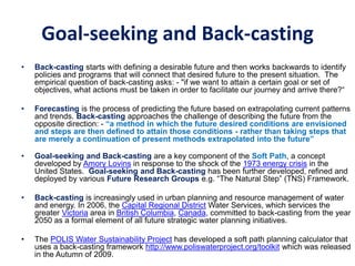 Goal-seeking and Back-casting
• Back-casting starts with defining a desirable future and then works backwards to identify
policies and programs that will connect that desired future to the present situation. The
empirical question of back-casting asks: - "if we want to attain a certain goal or set of
objectives, what actions must be taken in order to facilitate our journey and arrive there?“
• Forecasting is the process of predicting the future based on extrapolating current patterns
and trends. Back-casting approaches the challenge of describing the future from the
opposite direction: - “a method in which the future desired conditions are envisioned
and steps are then defined to attain those conditions - rather than taking steps that
are merely a continuation of present methods extrapolated into the future”
• Goal-seeking and Back-casting are a key component of the Soft Path, a concept
developed by Amory Lovins in response to the shock of the 1973 energy crisis in the
United States. Goal-seeking and Back-casting has been further developed, refined and
deployed by various Future Research Groups e.g. “The Natural Step” (TNS) Framework.
• Back-casting is increasingly used in urban planning and resource management of water
and energy. In 2006, the Capital Regional District Water Services, which services the
greater Victoria area in British Columbia, Canada, committed to back-casting from the year
2050 as a formal element of all future strategic water planning initiatives.
• The POLIS Water Sustainability Project has developed a soft path planning calculator that
uses a back-casting framework http://www.poliswaterproject.org/toolkit which was released
in the Autumn of 2009.
 