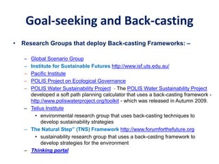 Goal-seeking and Back-casting
• Research Groups that deploy Back-casting Frameworks: –
– Global Scenario Group
– Institute for Sustainable Futures http://www.isf.uts.edu.au/
– Pacific Institute
– POLIS Project on Ecological Governance
– POLIS Water Sustainability Project - The POLIS Water Sustainability Project
developed a soft path planning calculator that uses a back-casting framework -
http://www.poliswaterproject.org/toolkit - which was released in Autumn 2009.
– Tellus Institute
• environmental research group that uses back-casting techniques to
develop sustainability strategies
– The Natural Step” (TNS) Framework http://www.forumforthefuture.org
• sustainability research group that uses a back-casting framework to
develop strategies for the environment
– Thinking portal
 