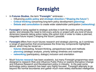 Foresight
• In Futures Studies, the term "Foresight " embraces: -
– Influencing public policy and strategic direction (“Shaping the future”)
– Critical thinking concerning long-term policy development (planning)
– Debate and consultation to create wider stakeholder participation (networking)
• Foresight is being applied to strategic activities in both the public and the private
sector, and stresses the need to link every activity or project with any kind of future
dimension towards taking action today (the action link) in order to make a planned,
integrated future impact (“shaping the future”) possible.
• Foresight differs from much futures research and strategic planning, as it combines
a range of approaches that encompasses the three key components highlighted
above, which may be recast as: -
– futures (forecasting, forward thinking, perspectives) tools and methods
– planning (strategic analysis, priority setting) timelines and roadmaps
– networking (participatory, dialogic) inclusion and orientation
• Much futures research has been academic, but many Foresight programmes were
designed to research Risk and influence Public Policy or explore Disruptive Change
and influence Research and Development policy in industry. In the past some
technology policy research has been very highly focused. Foresight attempts to go
beyond the normal boundaries and gather much more widely distributed intelligence.
 