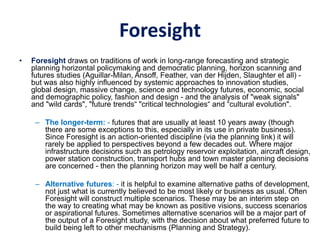 Foresight
• Foresight draws on traditions of work in long-range forecasting and strategic
planning horizontal policymaking and democratic planning, horizon scanning and
futures studies (Aguillar-Milan, Ansoff, Feather, van der Hijden, Slaughter et all) -
but was also highly influenced by systemic approaches to innovation studies,
global design, massive change, science and technology futures, economic, social
and demographic policy, fashion and design - and the analysis of "weak signals"
and "wild cards", "future trends“ "critical technologies“ and “cultural evolution".
– The longer-term: - futures that are usually at least 10 years away (though
there are some exceptions to this, especially in its use in private business).
Since Foresight is an action-oriented discipline (via the planning link) it will
rarely be applied to perspectives beyond a few decades out. Where major
infrastructure decisions such as petrology reservoir exploitation, aircraft design,
power station construction, transport hubs and town master planning decisions
are concerned - then the planning horizon may well be half a century.
– Alternative futures: - it is helpful to examine alternative paths of development,
not just what is currently believed to be most likely or business as usual. Often
Foresight will construct multiple scenarios. These may be an interim step on
the way to creating what may be known as positive visions, success scenarios
or aspirational futures. Sometimes alternative scenarios will be a major part of
the output of a Foresight study, with the decision about what preferred future to
build being left to other mechanisms (Planning and Strategy).
 