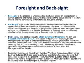 Foresight and Back-sight
• Foresight is the process of understanding the future based on extrapolation of
current patterns and trends along with the analysis of the casual agents of random
events and the contributory factors towards disruptive change.
• Back-sight approaches the challenge of examining the current state from the
opposite direction - a method in which the current adverse conditions and its
causes are analysed and then steps are identified that may have prevented those
adverse conditions arising, mitigated the impact of those adverse conditions or
simply avoided the consequences of those adverse conditions.
• Back-sight. In a post-apocalyptic Black Swan Event Scenario, we can use
Causal Layer Analysis (CLA) techniques to review our Risk Analysis and
Management Strategies in order to identify those Weak Signals which may have
indicated subsequent Wild Cards – risk events which have a very low probability of
occurring, but an inordinately high impact when they do happen – in order to
determine future improvements and enhancements to Enterprise Risk
Management Frameworks.
• Back-sight examines a Black Swan Event or Wild Card Scenario and then works
backwards to identify those actions, policies, agents for change and events that
connected the past to the present. The fundamental question of back-casting
asks: "if we want to mitigate undesirable outcomes, what future actions could have
be taken to avoid it happening or to reduce its impact?“
 