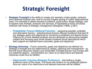 Strategic Foresight
• Strategic Foresight is the ability to create and maintain a high-quality, coherent
and functional forward view, and to use the insights arising in useful organisational
ways. For example to detect adverse conditions, guide policy, shape strategy, and
to explore new markets, products and services. It represents a fusion of futures
methods with those of strategic management (Slaughter (1999), p.287).
– Probabilistic Futures (Rational Futurism) – assessing possible, probable
and alternative futures – selecting those futures offering conditions that best fit
our strategic goals and objectives for achieving a preferred and desired future.
Filtering for a more detailed analysis may be achieved by discounting isolated
outliers and focusing upon those closely clustered future descriptions which
best support our desired future outcomes, goals and objectives.
• Strategy Visioning – Future outcomes, goals and objectives are defined via
Strategic Foresight and are determined by design, planning and management - so
that the future becomes realistic and achievable. Possible futures may comply with
our preferred options - and therefore our vision of an ideal future and desired
outcomes could thus be fulfilled.
– Deterministic Futurism (Strategic Positivism) – articulating a single,
preferred vision of the future. The future will conform to our preferred options -
thus our vision of an ideal future and desired outcomes will be fulfilled.
 