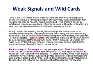 Weak Signals and Wild Cards
• “Wild Card” and "Black Swan" manifestations are extreme and unexpected
events which have a very low probability of occurrence, but an inordinately high
impact when they do happen. Trend-making and Trend-breaking agents or
catalysts of change may predicate, influence or cause wild card events which are
very hard - or even impossible - to anticipate, forecast or predict.
• In any chaotic, fast-evolving and highly complex global environment, as is
currently developing and unfolding across the world today, the possibility of any
such "Wild Card” or "Black Swan" events arising may, nevertheless, be suspected
- or even expected. "Weak Signals" are subliminal indicators or signs which may
be detected amongst the background noise - that in turn point us towards any
"Wild Card” or "Black Swan" random, chaotic, disruptive and / or catastrophic
events which may be on the horizon, or just beyond......
• Back-casting and Back-sight: - In any post-apocalyptic Black Swan Event
Scenario, we can use Causal Layer Analysis (CLA) techniques to analyse and
review our Risk Management Strategies – in order to identify those Weak Signals
which may have predicted, suggested, pointed towards or indicated subsequent
Wild Cards or Black Swan Events – and so discover changes and improvements
to strengthen and enhance our Enterprise Risk Management Frameworks.
 