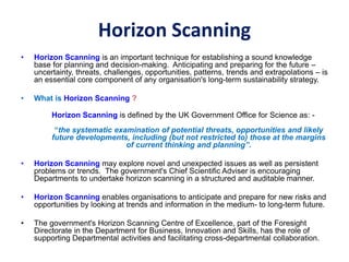 Horizon Scanning
• Horizon Scanning is an important technique for establishing a sound knowledge
base for planning and decision-making. Anticipating and preparing for the future –
uncertainty, threats, challenges, opportunities, patterns, trends and extrapolations – is
an essential core component of any organisation's long-term sustainability strategy.
• What is Horizon Scanning ?
Horizon Scanning is defined by the UK Government Office for Science as: -
“the systematic examination of potential threats, opportunities and likely
future developments, including (but not restricted to) those at the margins
of current thinking and planning”.
• Horizon Scanning may explore novel and unexpected issues as well as persistent
problems or trends. The government's Chief Scientific Adviser is encouraging
Departments to undertake horizon scanning in a structured and auditable manner.
• Horizon Scanning enables organisations to anticipate and prepare for new risks and
opportunities by looking at trends and information in the medium- to long-term future.
• The government's Horizon Scanning Centre of Excellence, part of the Foresight
Directorate in the Department for Business, Innovation and Skills, has the role of
supporting Departmental activities and facilitating cross-departmental collaboration.
 
