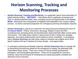 Horizon Scanning, Tracking and
Monitoring Processes
• Horizon Scanning, Tracking and Monitoring is a systematic search and examination of
global internet content – “BIG DATA” – information which is gathered, processed and
used to identify potential threats, risks, emerging issues and opportunities in the Human
World - allowing for the incorporation of mitigation and exploitation into in policy making
process - as well as improved preparation for contingency planning and disaster response.
• Horizon Scanning is used as an overall term for discovering and analysing the future of
the Human World – Politics, Economics, Sociology, Religion Culture and War –
considering how emerging trends and developments might potentially affect current policy
and practice. This helps policy makers in government to take a longer-term strategic
approach, and makes present policy more resilient to future uncertainty. In developing
policy, Horizon Scanning can help policy makers to develop new insights and to think
about “outside of the box” solutions to human threats – and opportunities.
• In contingency planning and disaster response, Horizon Scanning helps to manage risk
by discovering and planning ahead for the emergence of unlikely, but potentially high
impact Black Swan events. There are a range of Futures Studies philosophical
paradigms, and technological approaches – which are all supported by numerous
methods, tools and techniques for developing and analysing possible, probable and
alternative future scenarios.
 