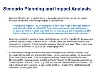 Scenario Planning and Impact Analysis
• Scenario Planning and Impact Analysis is the archetypical method for futures studies
because it embodies the central principles of the discipline:
– The future is uncertain - so we must prepare for a wide range of possible, probable
and alternative futures, not just the future that we desire, or hope, will happen.....
– At the same time, it is vitally important that we think deeply and creatively about the
future, or else we run the risk of being either unprepared or surprised – or both.....
• Scenarios contain the stories of these multiple futures - from the hoped for to the expected
and from the wild-card to the Black Swan - in forms which are analytically coherent and
imaginatively engaging. A good scenario grabs our attention and says, ‘‘Take a good look
at this future. This could be your future - are you prepared ?’’
• As consultants and organizations have come to recognize the value of scenarios, they
have also latched onto one scenario technique – a very good one in fact – as the default
for all their scenario work. That technique is the Royal Dutch Shell / Global Business
Network (GBN) matrix approach, created by Pierre Wack in the 1970s and popularized by
Schwartz (1991) in the Art of the Long View and Van der Heijden (1996) in Scenarios: The
Art of Strategic Conversations. In fact, Millett (2003, p. 18) calls it the ‘‘gold standard of
corporate scenario generation.’’
 