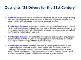 Outsights "21 Drivers for the 21st Century"
• Scenarios are specially constructed stories about the future - each one portraying
a distinct, challenging and plausible world in which we might one day live and
work - and for which we need to anticipate, plan and prepare.
• The Outsights Technique emphasises collaborative scenario building with internal
clients and stakeholders. Embedding a new way of thinking about the future in the
organisation is essential if full value is to be achieved – a fundamental principle of
the “enabling, not dictating” approach
• The Outsights Technique promotes the development and execution of purposeful
action plans so that the valuable learning experience from “outside-in” scenario
planning enables building profitable business change.
• The Outsights Technique develops scenarios at the geographical level; at the
business segment, unit and product level, and for specific threats, risks and
challenges facing organisations. Scenarios add value to organisations in many
ways: - future management, business strategy, managing change, managing risk
and communicating strategy initiatives throughout an organisation.
 