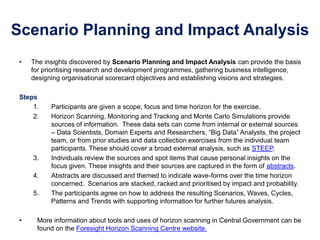 Scenario Planning and Impact Analysis
• The insights discovered by Scenario Planning and Impact Analysis can provide the basis
for prioritising research and development programmes, gathering business intelligence,
designing organisational scorecard objectives and establishing visions and strategies.
Steps
1. Participants are given a scope, focus and time horizon for the exercise.
2. Horizon Scanning, Monitoring and Tracking and Monte Carlo Simulations provide
sources of information. These data sets can come from internal or external sources
– Data Scientists, Domain Experts and Researchers, “Big Data” Analysts, the project
team, or from prior studies and data collection exercises from the individual team
participants. These should cover a broad external analysis, such as STEEP.
3. Individuals review the sources and spot items that cause personal insights on the
focus given. These insights and their sources are captured in the form of abstracts.
4. Abstracts are discussed and themed to indicate wave-forms over the time horizon
concerned. Scenarios are stacked, racked and prioritised by impact and probability.
5. The participants agree on how to address the resulting Scenarios, Waves, Cycles,
Patterns and Trends with supporting information for further futures analysis.
• More information about tools and uses of horizon scanning in Central Government can be
found on the Foresight Horizon Scanning Centre website.
 