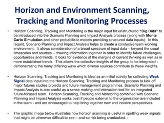 Horizon and Environment Scanning,
Tracking and Monitoring Processes
• Horizon Scanning, Tracking and Monitoring is the major input for unstructured “Big Data” to
be introduced into the Scenario Planning and Impact Analysis process (along with Monte
Carlo Simulation and other probabilistic models providing structured data inputs). In this
regard, Scenario Planning and Impact Analysis helps to create a conducive team working
environment. It allows consideration of a broad spectrum of input data – beyond the usual
timescales and sources – drawing information together in order to identify future challenges,
opportunities and trends. It looks for evidence at the margins of current thinking as well as in
more established trends. This allows the collective insights of the group to be integrated -
demonstrating the many differing ways which diverse sources contribute to these insights.
• Horizon Scanning, Tracking and Monitoring is ideal as an initial activity for collecting Weak
Signal data input into the Horizon Scanning, Tracking and Monitoring process to kick-off
major futures studies projects and future management programmes. Scenario Planning and
Impact Analysis is also useful as a sense-making and interaction tool for an integrated
future-focused team. Horizon Scanning, Tracking and Monitoring combined with Scenario
Planning and Impact Analysis works best if people external to the organisation are included
in the team - and are encouraged to help bring together new and incisive perspectives.
• The graphic image below illustrates how horizon scanning is useful in spotting weak signals
that might be otherwise difficult to see – and so risk being overlooked: -
 