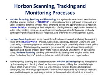Horizon Scanning, Tracking and
Monitoring Processes
• Horizon Scanning, Tracking and Monitoring is a systematic search and examination
of global internet content – “BIG DATA” – information which is gathered, processed and
used to identify potential threats, risks, emerging issues and opportunities as a result of
Human Activity - allowing for the incorporation of mitigation and exploitation themes into
in the policy making process – as well as improved preparation for business continuity,
contingency planning and disaster response, and enterprise risk management events.
• Horizon Scanning is used as an overall term for discovering and analysing the unfolding
future of the Human World – Politics, Economics, Sociology, Religion Culture and War –
considering how emerging trends and developments might potentially affect current policy
and practice. This helps policy makers in government to take a longer-term strategic
approach, and makes present policy more resilient to future uncertainty. In developing
policy, Horizon Scanning can help policy makers to develop new insights and to think
about “outside of the box” solutions to human activity threats – and opportunities.
• In contingency planning and disaster response, Horizon Scanning helps to manage risk
by discovering and planning ahead for the emergence of unlikely, but potentially high
impact Black Swan events. There is a wide range of Futures Studies philosophical
paradigms, and technology approaches – which are all supported by numerous methods,
tools and techniques for exploring possible, probable and alternative future scenarios.
 