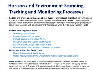 Horizon and Environment Scanning,
Tracking and Monitoring Processes
• Horizon and Environment Scanning Event Types – refer to Weak Signals of any unforeseen,
sudden and extreme Global-level transformation or change Future Events in either the military,
political, social, economic or environmental landscape - having an inordinately low probability of
occurrence - coupled with an extraordinarily high impact when they do occur (Nassim Taleb).
• Horizon Scanning Event Types
– Technology Shock Waves
– Supply / Demand Shock Waves
– Political, Economic and Social Waves
– Religion, Culture and Human Identity Waves
– Art, Architecture, Design and Fashion Waves
– Global Conflict – War, Terrorism, and Insecurity Waves
• Environment Scanning Event Types
– Natural Disasters and Catastrophes
– Human Activity Impact on the Environment - Global Massive Change Events
• Weak Signals – are messages, subliminal temporal indicators of ideas, patterns, trends or
random events coming to meet us from the future – or signs of novel and emerging desires,
thoughts, ideas and influences which may interact with both current and pre-existing patterns
and trends to predicate impact or effect some change in our present or future environment.
 