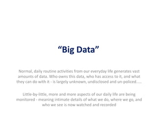 “Big Data”
Normal, daily routine activities from our everyday life generates vast
amounts of data. Who owns this data, who has access to it, and what
they can do with it - is largely unknown, undisclosed and un-policed.....
Little-by-little, more and more aspects of our daily life are being
monitored - meaning intimate details of what we do, where we go, and
who we see is now watched and recorded
 