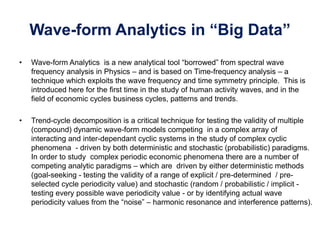 Wave-form Analytics in “Big Data”
• Wave-form Analytics is a new analytical tool “borrowed” from spectral wave
frequency analysis in Physics – and is based on Time-frequency analysis – a
technique which exploits the wave frequency and time symmetry principle. This is
introduced here for the first time in the study of human activity waves, and in the
field of economic cycles business cycles, patterns and trends.
• Trend-cycle decomposition is a critical technique for testing the validity of multiple
(compound) dynamic wave-form models competing in a complex array of
interacting and inter-dependant cyclic systems in the study of complex cyclic
phenomena - driven by both deterministic and stochastic (probabilistic) paradigms.
In order to study complex periodic economic phenomena there are a number of
competing analytic paradigms – which are driven by either deterministic methods
(goal-seeking - testing the validity of a range of explicit / pre-determined / pre-
selected cycle periodicity value) and stochastic (random / probabilistic / implicit -
testing every possible wave periodicity value - or by identifying actual wave
periodicity values from the “noise” – harmonic resonance and interference patterns).
 