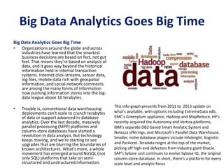 Big Data Analytics Goes Big Time
Big Data Analytics Goes Big Time
• Organizations around the globe and across
industries have learned that the smartest
business decisions are based on fact, not gut
feel. That means they're based on analysis of
data, and it goes way beyond the historical
information held in internal transaction
systems. Internet click-streams, sensor data,
log files, mobile data rich with geospatial
information, and social-network comments
are among the many forms of information
now pushing information stores into the big-
data league above 10 terabytes.
• Trouble is, conventional data warehousing
deployments can't scale to crunch terabytes
of data or support advanced in-database
analytics. Over the last decade, massively
parallel processing (MPP) platforms and
column-store databases have started a
revolution in data analysis. But technology
keeps moving, and we're starting to see
upgrades that are blurring the boundaries of
known architectures. What's more, a whole
movement has emerged around NoSQL (not
only SQL) platforms that take on semi-
structured and unstructured information.
This info-graph presents from 2011 to 2013 update on
what's available, with options including ExtremeData xdb,
EMC's Greenplum appliance, Hadoop and MapReduce, HP's
recently acquired the Autonomy and Vertica platforms,
IBM's separate DB2-based Smart Analytic System and
Netezza offerings, and Microsoft's Parallel Data Warehouse.
Smaller, niche database players include Infobright, Kognitio
and ParAccel. Teradata reigns at the top of the market,
picking off high-end defectors from industry giant Oracle.
SAP's Sybase unit continues to evolve Sybase IQ, the original
column-store database. In short, there's a platform for every
scale level and analytic focus
 