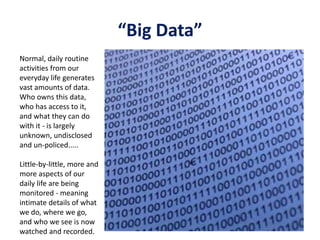 “Big Data”
Normal, daily routine
activities from our
everyday life generates
vast amounts of data.
Who owns this data,
who has access to it,
and what they can do
with it - is largely
unknown, undisclosed
and un-policed.....
Little-by-little, more and
more aspects of our
daily life are being
monitored - meaning
intimate details of what
we do, where we go,
and who we see is now
watched and recorded.
 
