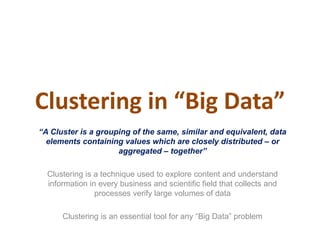 Clustering in “Big Data”
“A Cluster is a grouping of the same, similar and equivalent, data
elements containing values which are closely distributed – or
aggregated – together”
Clustering is a technique used to explore content and understand
information in every business and scientific field that collects and
processes verify large volumes of data
Clustering is an essential tool for any “Big Data” problem
 