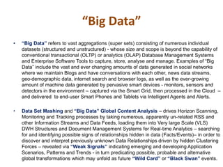 • “Big Data” refers to vast aggregations (super sets) consisting of numerous individual
datasets (structured and unstructured) - whose size and scope is beyond the capability of
conventional transactional (OLTP) or analytics (OLAP) Database Management Systems
and Enterprise Software Tools to capture, store, analyse and manage. Examples of “Big
Data” include the vast and ever changing amounts of data generated in social networks
where we maintain Blogs and have conversations with each other, news data streams,
geo-demographic data, internet search and browser logs, as well as the ever-growing
amount of machine data generated by pervasive smart devices - monitors, sensors and
detectors in the environment – captured via the Smart Grid, then processed in the Cloud –
and delivered to end-user Smart Phones and Tablets via Intelligent Agents and Alerts.
• Data Set Mashing and “Big Data” Global Content Analysis – drives Horizon Scanning,
Monitoring and Tracking processes by taking numerous, apparently un-related RSS and
other Information Streams and Data Feeds, loading them into Very large Scale (VLS)
DWH Structures and Document Management Systems for Real-time Analytics – searching
for and identifying possible signs of relationships hidden in data (Facts/Events)– in order to
discover and interpret previously unknown Data Relationships driven by hidden Clustering
Forces – revealed via “Weak Signals” indicating emerging and developing Application
Scenarios, Patterns and Trends - in turn predicating possible, probable and alternative
global transformations which may unfold as future “Wild Card” or “Black Swan” events.
“Big Data”
 