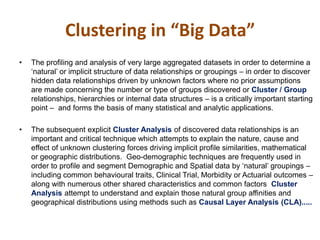 • The profiling and analysis of very large aggregated datasets in order to determine a
‘natural’ or implicit structure of data relationships or groupings – in order to discover
hidden data relationships driven by unknown factors where no prior assumptions
are made concerning the number or type of groups discovered or Cluster / Group
relationships, hierarchies or internal data structures – is a critically important starting
point – and forms the basis of many statistical and analytic applications.
• The subsequent explicit Cluster Analysis of discovered data relationships is an
important and critical technique which attempts to explain the nature, cause and
effect of unknown clustering forces driving implicit profile similarities, mathematical
or geographic distributions. Geo-demographic techniques are frequently used in
order to profile and segment Demographic and Spatial data by ‘natural’ groupings –
including common behavioural traits, Clinical Trial, Morbidity or Actuarial outcomes –
along with numerous other shared characteristics and common factors Cluster
Analysis attempt to understand and explain those natural group affinities and
geographical distributions using methods such as Causal Layer Analysis (CLA).....
Clustering in “Big Data”
 