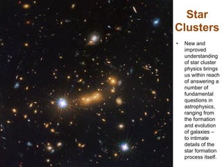 Star
Clusters
• New and
improved
understanding
of star cluster
physics brings
us within reach
of answering a
number of
fundamental
questions in
astrophysics,
ranging from
the formation
and evolution
of galaxies –
to intimate
details of the
star formation
process itself.
 